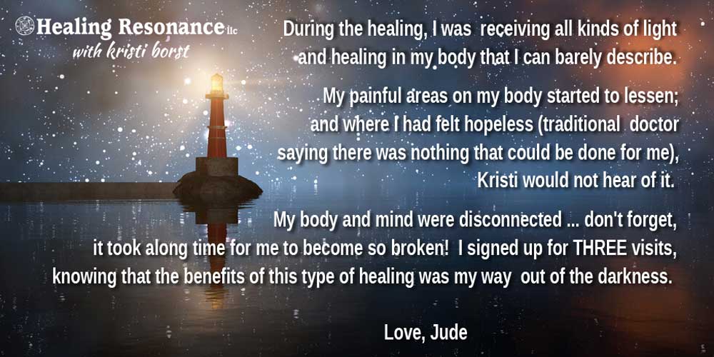 Healing Resonance llc with Kristi Borst logo. Text overlay on lighthouse image During the healing, I was  receiving all kinds of light and healing in my body that I can barely describe. My painful areas on my body started to lessen; and where I had felt hopeless (traditional  doctor saying there was nothing that could be done for me), Kristi would not hear of it. My body and mind were disconnected ... don't forget, it took along time for me to become so broken!  I signed up for THREE visits, knowing that the benefits of this type of healing was my way  out of the darkness. Love, Jude